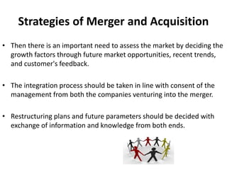Strategies of Merger and Acquisition
• Then there is an important need to assess the market by deciding the
growth factors through future market opportunities, recent trends,
and customer's feedback.
• The integration process should be taken in line with consent of the
management from both the companies venturing into the merger.
• Restructuring plans and future parameters should be decided with
exchange of information and knowledge from both ends.
 