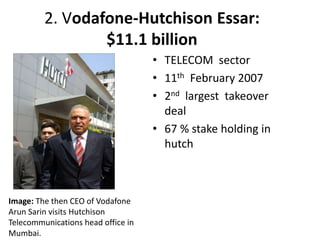 2. Vodafone-Hutchison Essar:
$11.1 billion
• TELECOM sector
• 11th February 2007
• 2nd largest takeover
deal
• 67 % stake holding in
hutch
Image: The then CEO of Vodafone
Arun Sarin visits Hutchison
Telecommunications head office in
Mumbai.
 
