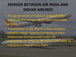 MERGER BETWEEN AIR INDIA AND
INDIAN AIRLINES
• The government of India on 1 march 2007
approved the merger of Air India and Indian
airlines.
• Consequent to the above a new company
called National Aviation Company of India
limited was incorporated under the
companies act 1956 on 30 march 2007 with its
registered office at New Delhi.
 