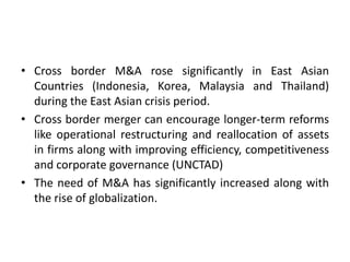 • Cross border M&A rose significantly in East Asian
Countries (Indonesia, Korea, Malaysia and Thailand)
during the East Asian crisis period.
• Cross border merger can encourage longer-term reforms
like operational restructuring and reallocation of assets
in firms along with improving efficiency, competitiveness
and corporate governance (UNCTAD)
• The need of M&A has significantly increased along with
the rise of globalization.
 