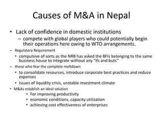 Causes of M&A in Nepal
• Lack of confidence in domestic institutions
– compete with global players who could potentially begin
their operations here owing to WTO arrangements.
– Regulatory Requirement
• compulsive of sorts as the NRB has asked the BFIs belonging to the same
business house to integrate without any “ifs and buts’’
– those who fear the complete meltdown
• to consolidate resources, introduce corporate best practices and reduce
expenses
• Issues of liquidity crisis, unstable investment climate
• M&As establish an ideal solution
• For improving productivity
• economic conditions, capacity utilization
• achieving cost effectiveness of enterprises
 