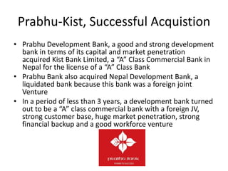 Prabhu-Kist, Successful Acquistion
• Prabhu Development Bank, a good and strong development
bank in terms of its capital and market penetration
acquired Kist Bank Limited, a “A” Class Commercial Bank in
Nepal for the license of a “A” Class Bank
• Prabhu Bank also acquired Nepal Development Bank, a
liquidated bank because this bank was a foreign joint
Venture
• In a period of less than 3 years, a development bank turned
out to be a “A” class commercial bank with a foreign JV,
strong customer base, huge market penetration, strong
financial backup and a good workforce venture
 