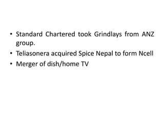 • Standard Chartered took Grindlays from ANZ
group.
• Teliasonera acquired Spice Nepal to form Ncell
• Merger of dish/home TV
 