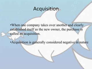 Acquisition
•When one company takes over another and clearly
established itself as the new owner, the purchase is
called an acquisition.
•Acquisition is generally considered negative in nature
 