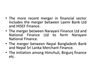 • The more recent merger in financial sector
includes the merger between Laxmi Bank Ltd
and HISEF Finance.
• The merger between Narayani Finance Ltd and
National Finance Ltd to form Narayani
National Finance.
• The merger between Nepal Bangladesh Bank
and Nepal Sri Lanka Merchant Finance.
• The initiation among Himchuli, Birgunj finance
etc.
 