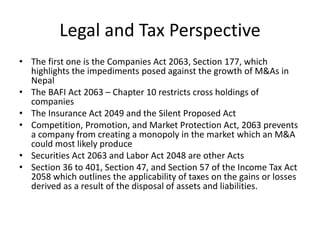 Legal and Tax Perspective
• The first one is the Companies Act 2063, Section 177, which
highlights the impediments posed against the growth of M&As in
Nepal
• The BAFI Act 2063 – Chapter 10 restricts cross holdings of
companies
• The Insurance Act 2049 and the Silent Proposed Act
• Competition, Promotion, and Market Protection Act, 2063 prevents
a company from creating a monopoly in the market which an M&A
could most likely produce
• Securities Act 2063 and Labor Act 2048 are other Acts
• Section 36 to 401, Section 47, and Section 57 of the Income Tax Act
2058 which outlines the applicability of taxes on the gains or losses
derived as a result of the disposal of assets and liabilities.
 