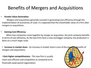 Benefits of Mergers and Acquisitions
• Greater Value Generation.
Mergers and acquisitions generally succeed in generating cost efficiency through the
implementation of economies of scale. It is expected that the shareholder value of a firm after
mergers or acquisitions.
• Gaining Cost Efficiency.
When two companies come together by merger or acquisition, the joint company benefits
in terms of cost efficiency. As the two firms form a new and bigger company, the production is
done on a much larger scale.
• Increase in market share - An increase in market share is one of the plausible benefits of
mergers and acquisitions.
• Gain higher competitiveness - The new firm is usually
more cost-efficient and competitive as compared to its
financially weak parent organization.
 