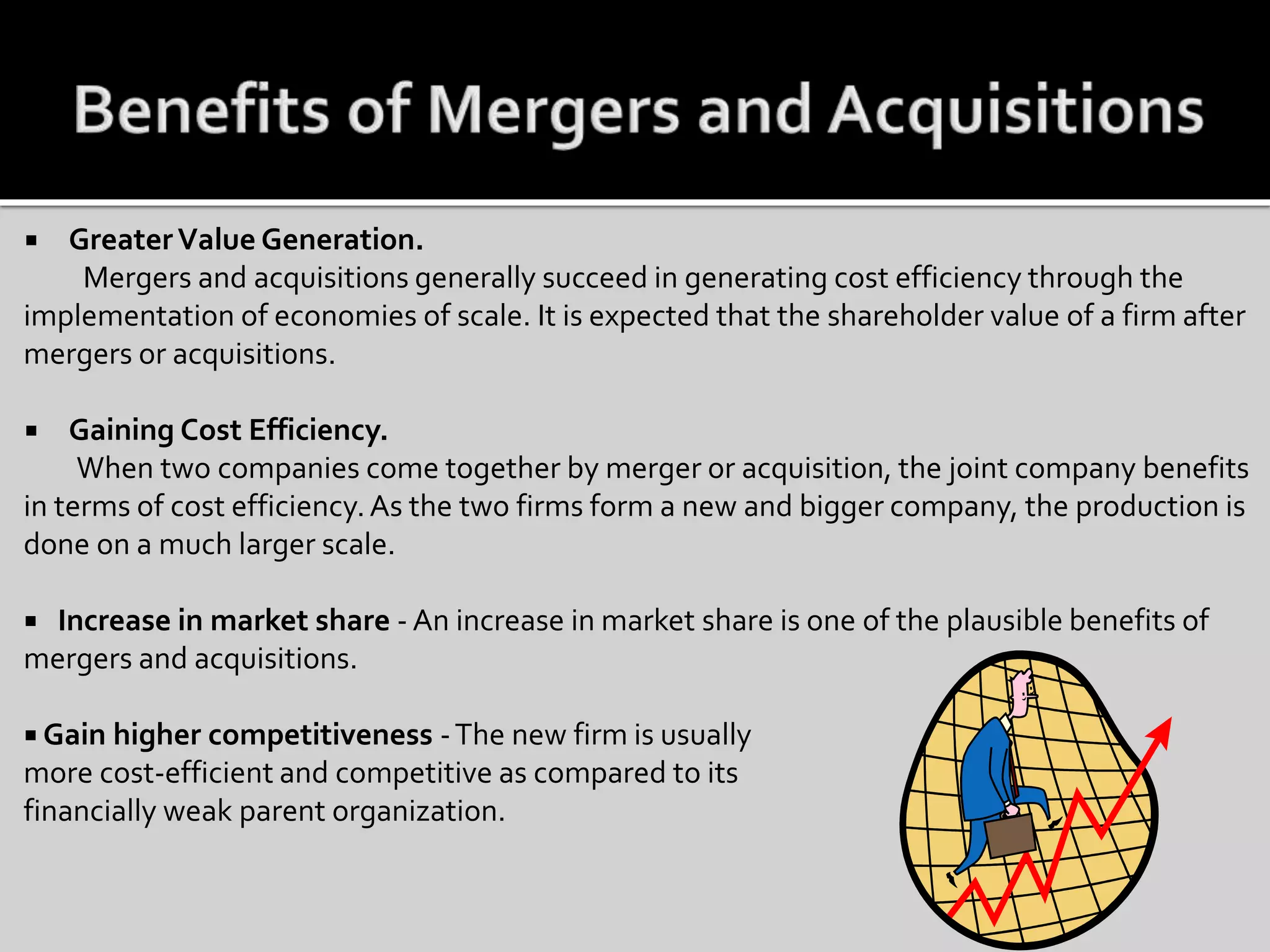  GreaterValue Generation.
Mergers and acquisitions generally succeed in generating cost efficiency through the
implementation of economies of scale. It is expected that the shareholder value of a firm after
mergers or acquisitions.
 Gaining Cost Efficiency.
When two companies come together by merger or acquisition, the joint company benefits
in terms of cost efficiency.As the two firms form a new and bigger company, the production is
done on a much larger scale.
 Increase in market share - An increase in market share is one of the plausible benefits of
mergers and acquisitions.
 Gain higher competitiveness -The new firm is usually
more cost-efficient and competitive as compared to its
financially weak parent organization.
 