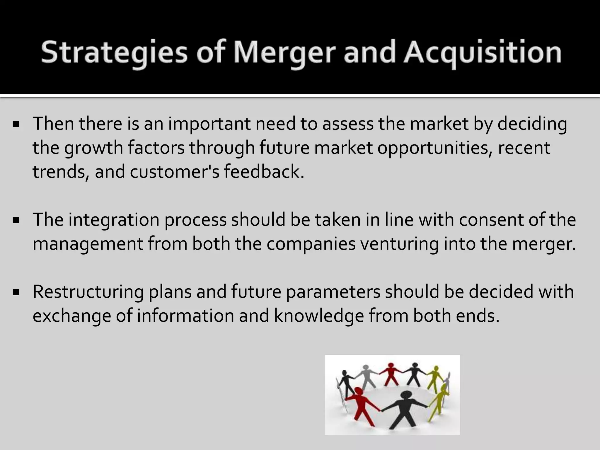  Then there is an important need to assess the market by deciding
the growth factors through future market opportunities, recent
trends, and customer's feedback.
 The integration process should be taken in line with consent of the
management from both the companies venturing into the merger.
 Restructuring plans and future parameters should be decided with
exchange of information and knowledge from both ends.
 