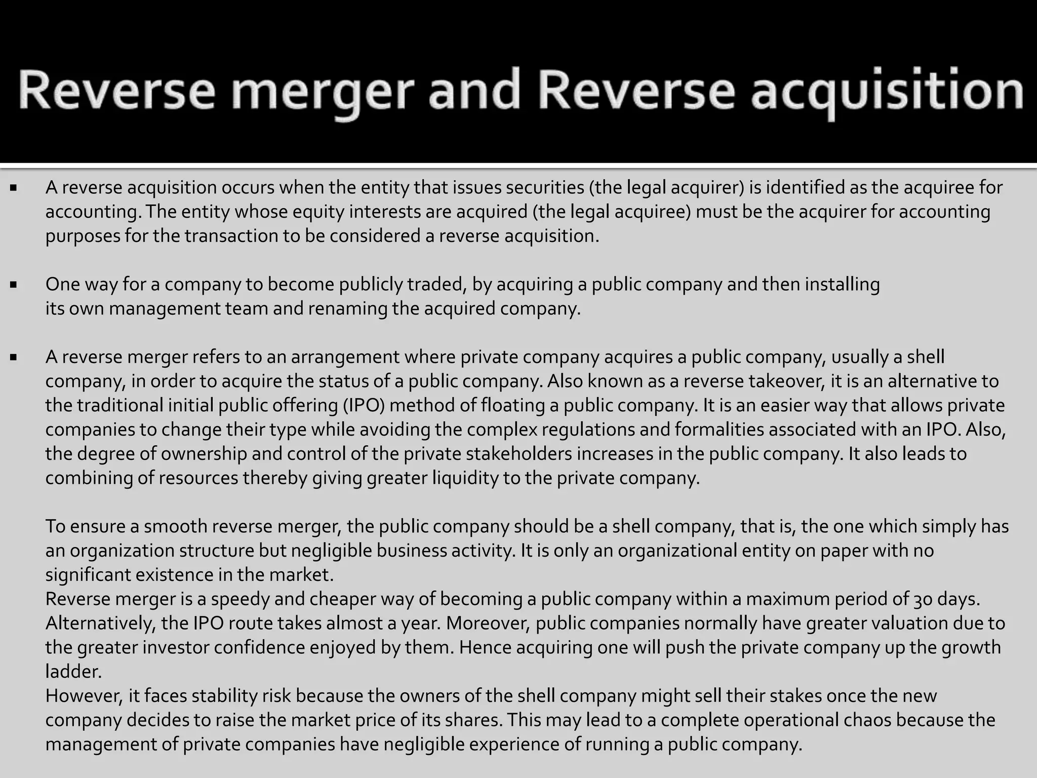  A reverse acquisition occurs when the entity that issues securities (the legal acquirer) is identified as the acquiree for
accounting.The entity whose equity interests are acquired (the legal acquiree) must be the acquirer for accounting
purposes for the transaction to be considered a reverse acquisition.
 One way for a company to become publicly traded, by acquiring a public company and then installing
its own management team and renaming the acquired company.
 A reverse merger refers to an arrangement where private company acquires a public company, usually a shell
company, in order to acquire the status of a public company. Also known as a reverse takeover, it is an alternative to
the traditional initial public offering (IPO) method of floating a public company. It is an easier way that allows private
companies to change their type while avoiding the complex regulations and formalities associated with an IPO. Also,
the degree of ownership and control of the private stakeholders increases in the public company. It also leads to
combining of resources thereby giving greater liquidity to the private company.
To ensure a smooth reverse merger, the public company should be a shell company, that is, the one which simply has
an organization structure but negligible business activity. It is only an organizational entity on paper with no
significant existence in the market.
Reverse merger is a speedy and cheaper way of becoming a public company within a maximum period of 30 days.
Alternatively, the IPO route takes almost a year. Moreover, public companies normally have greater valuation due to
the greater investor confidence enjoyed by them. Hence acquiring one will push the private company up the growth
ladder.
However, it faces stability risk because the owners of the shell company might sell their stakes once the new
company decides to raise the market price of its shares.This may lead to a complete operational chaos because the
management of private companies have negligible experience of running a public company.
 