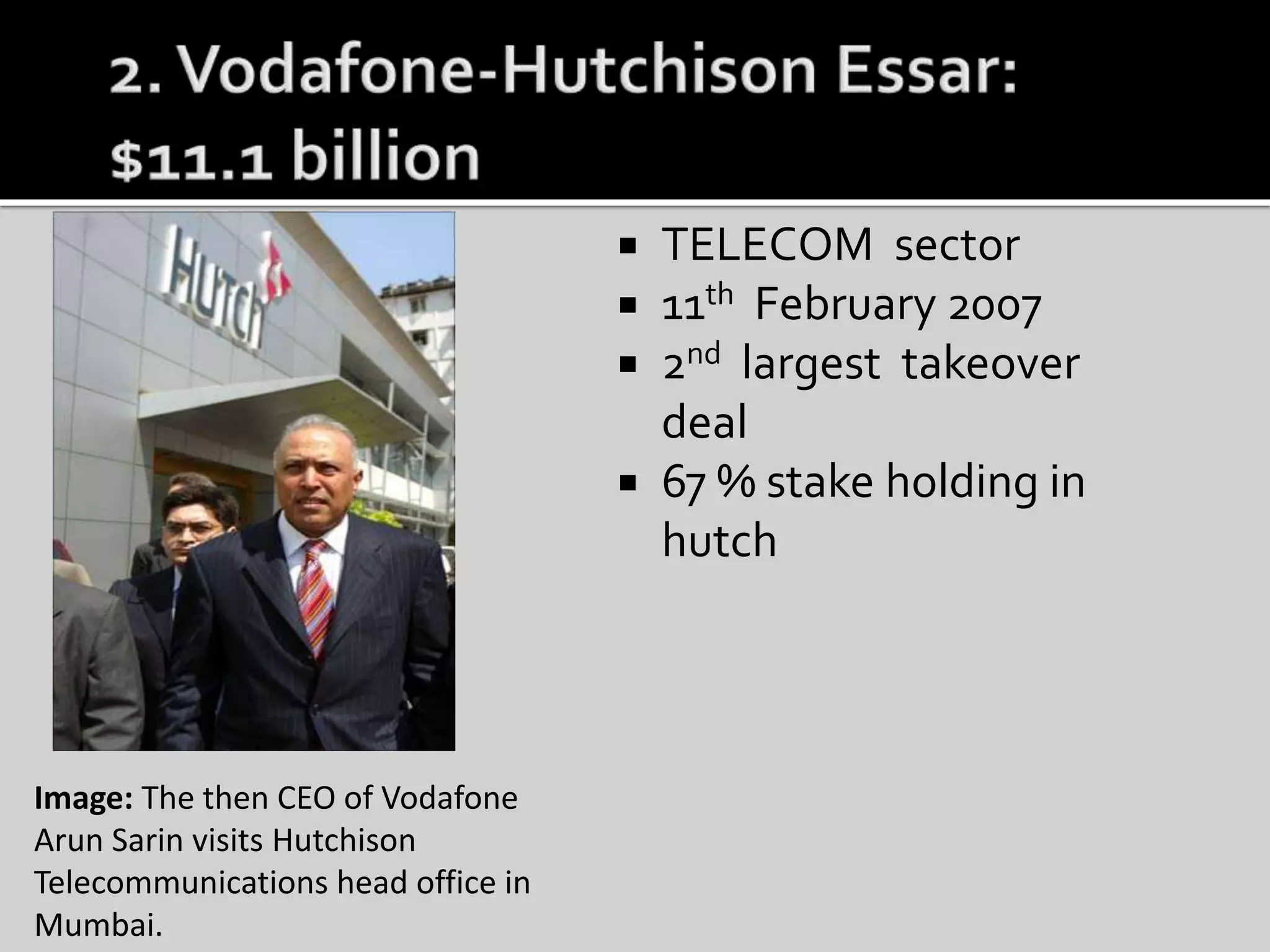  TELECOM sector
 11th February 2007
 2nd largest takeover
deal
 67 % stake holding in
hutch
Image: The then CEO of Vodafone
Arun Sarin visits Hutchison
Telecommunications head office in
Mumbai.
 