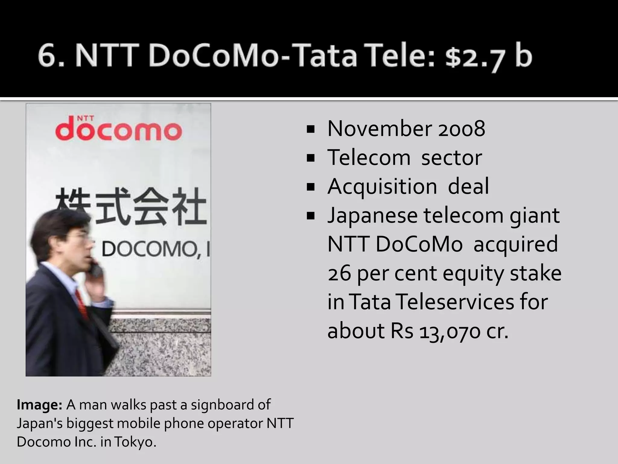  November 2008
 Telecom sector
 Acquisition deal
 Japanese telecom giant
NTT DoCoMo acquired
26 per cent equity stake
inTataTeleservices for
about Rs 13,070 cr.
Image: A man walks past a signboard of
Japan's biggest mobile phone operator NTT
Docomo Inc. inTokyo.
 
