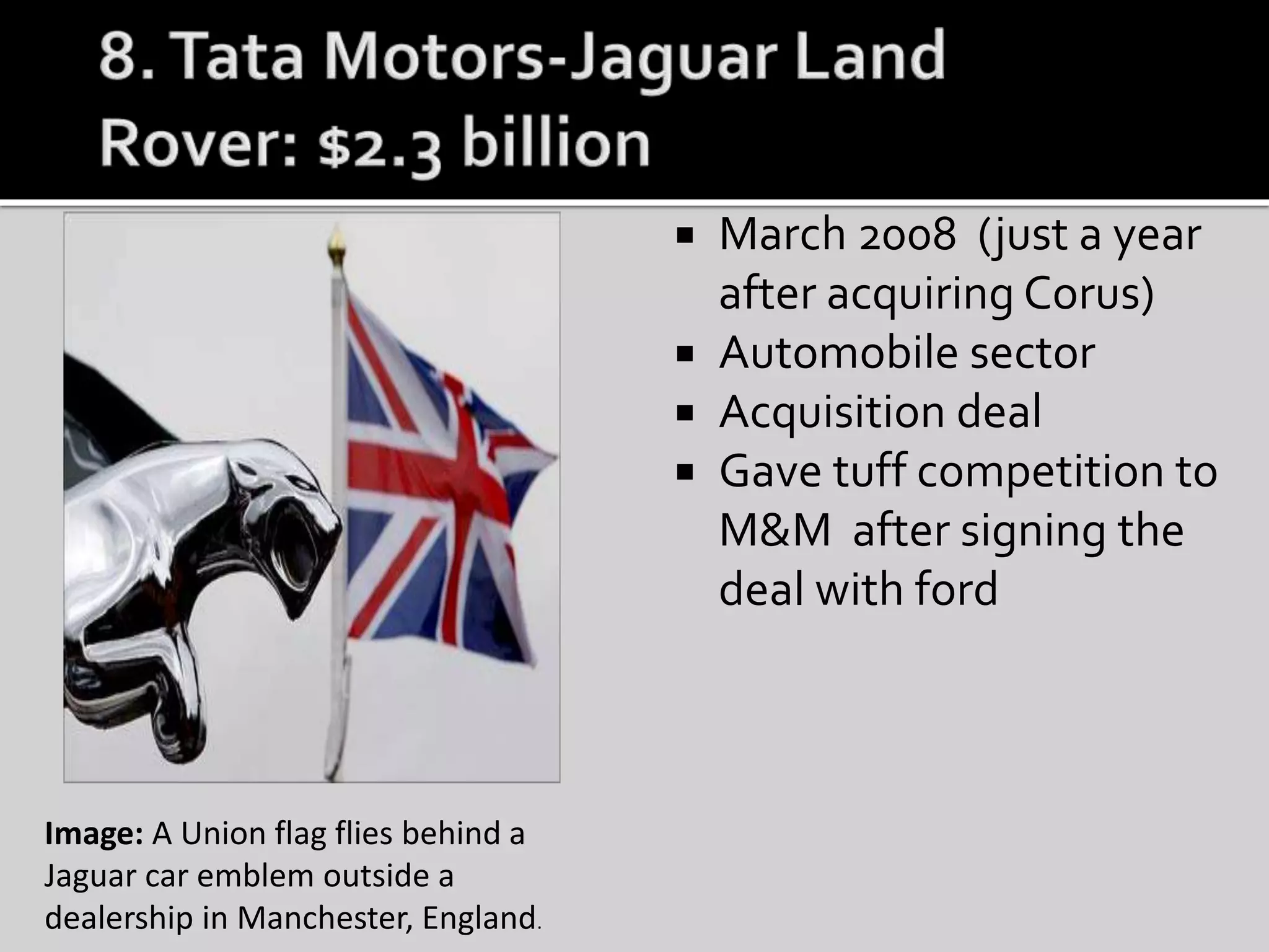  March 2008 (just a year
after acquiring Corus)
 Automobile sector
 Acquisition deal
 Gave tuff competition to
M&M after signing the
deal with ford
Image: A Union flag flies behind a
Jaguar car emblem outside a
dealership in Manchester, England.
 