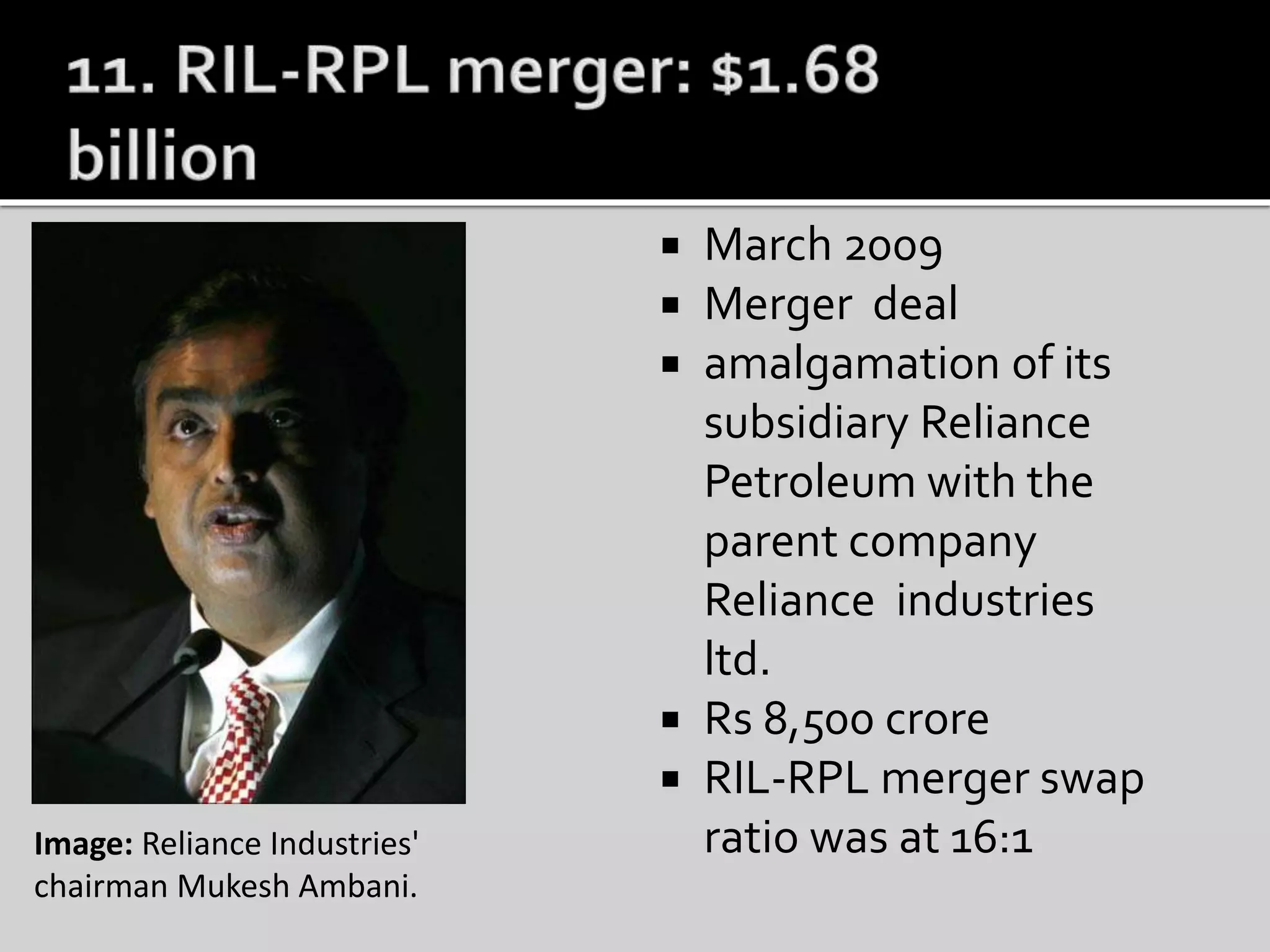  March 2009
 Merger deal
 amalgamation of its
subsidiary Reliance
Petroleum with the
parent company
Reliance industries
ltd.
 Rs 8,500 crore
 RIL-RPL merger swap
ratio was at 16:1Image: Reliance Industries'
chairman Mukesh Ambani.
 