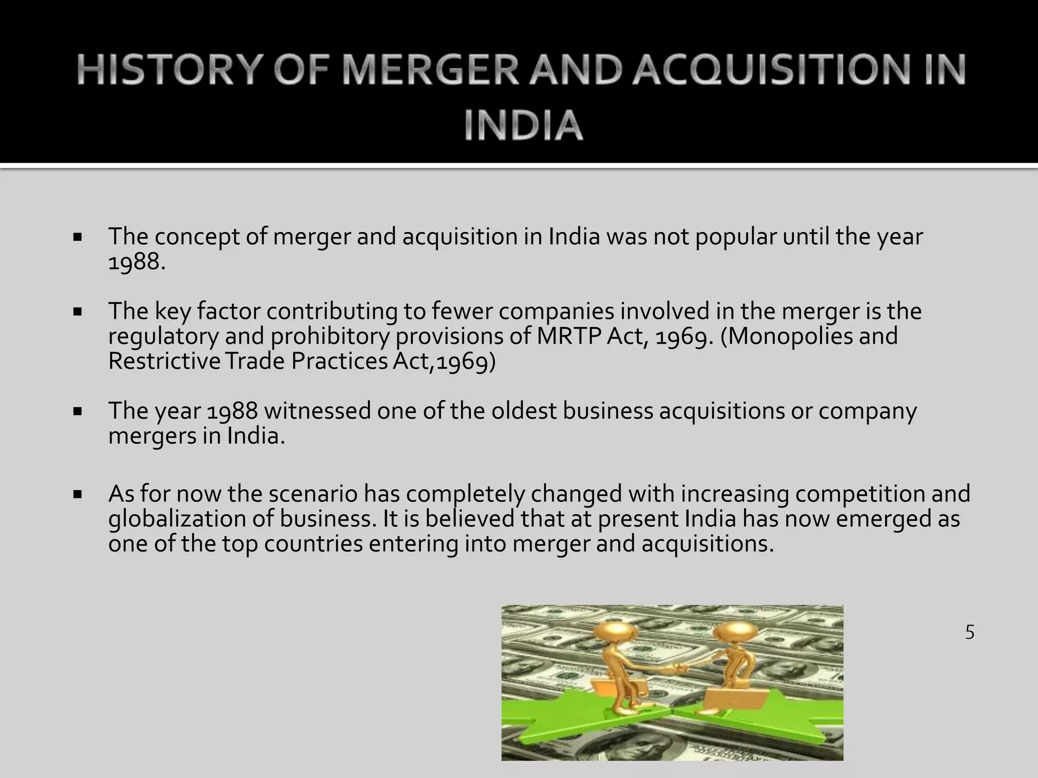  The concept of merger and acquisition in India was not popular until the year
1988.
 The key factor contributing to fewer companies involved in the merger is the
regulatory and prohibitory provisions of MRTP Act, 1969. (Monopolies and
RestrictiveTrade PracticesAct,1969)
 The year 1988 witnessed one of the oldest business acquisitions or company
mergers in India.
 As for now the scenario has completely changed with increasing competition and
globalization of business. It is believed that at present India has now emerged as
one of the top countries entering into merger and acquisitions.
 