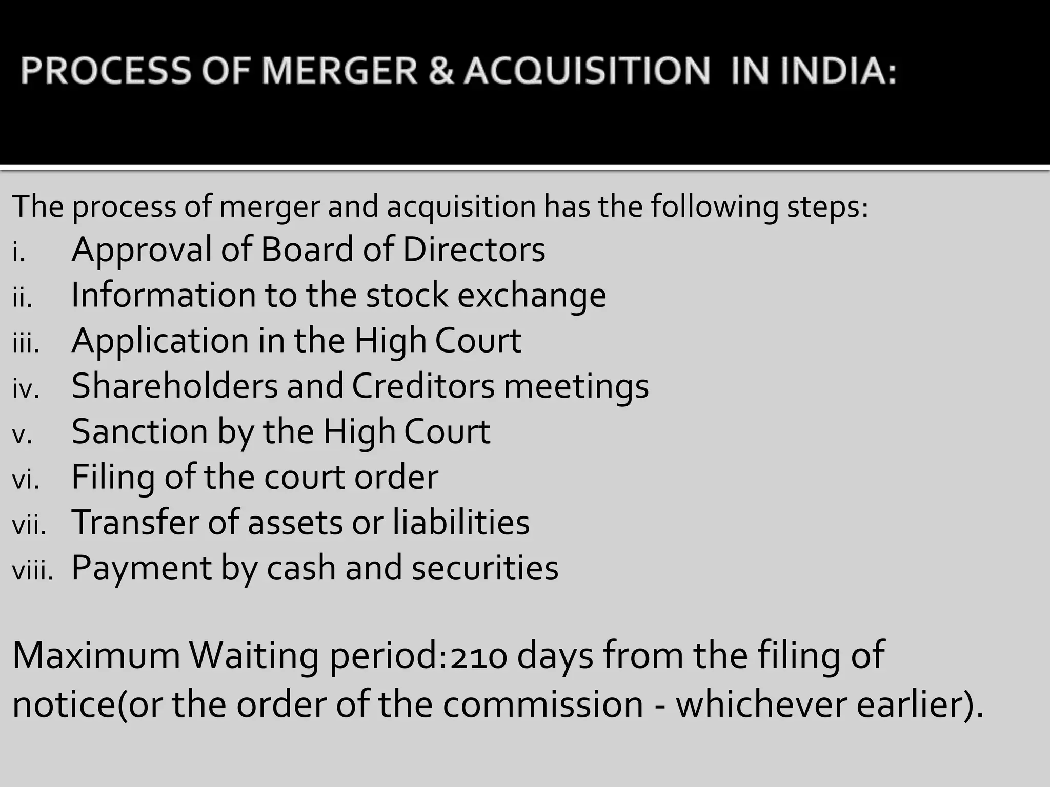 The process of merger and acquisition has the following steps:
i. Approval of Board of Directors
ii. Information to the stock exchange
iii. Application in the High Court
iv. Shareholders and Creditors meetings
v. Sanction by the High Court
vi. Filing of the court order
vii. Transfer of assets or liabilities
viii. Payment by cash and securities
Maximum Waiting period:210 days from the filing of
notice(or the order of the commission - whichever earlier).
 