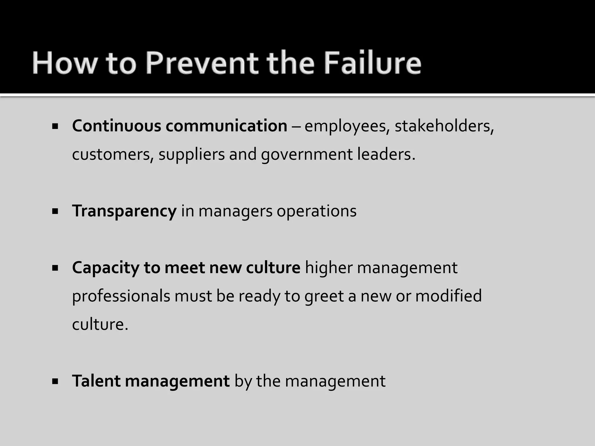  Continuous communication – employees, stakeholders,
customers, suppliers and government leaders.
 Transparency in managers operations
 Capacity to meet new culture higher management
professionals must be ready to greet a new or modified
culture.
 Talent management by the management
 