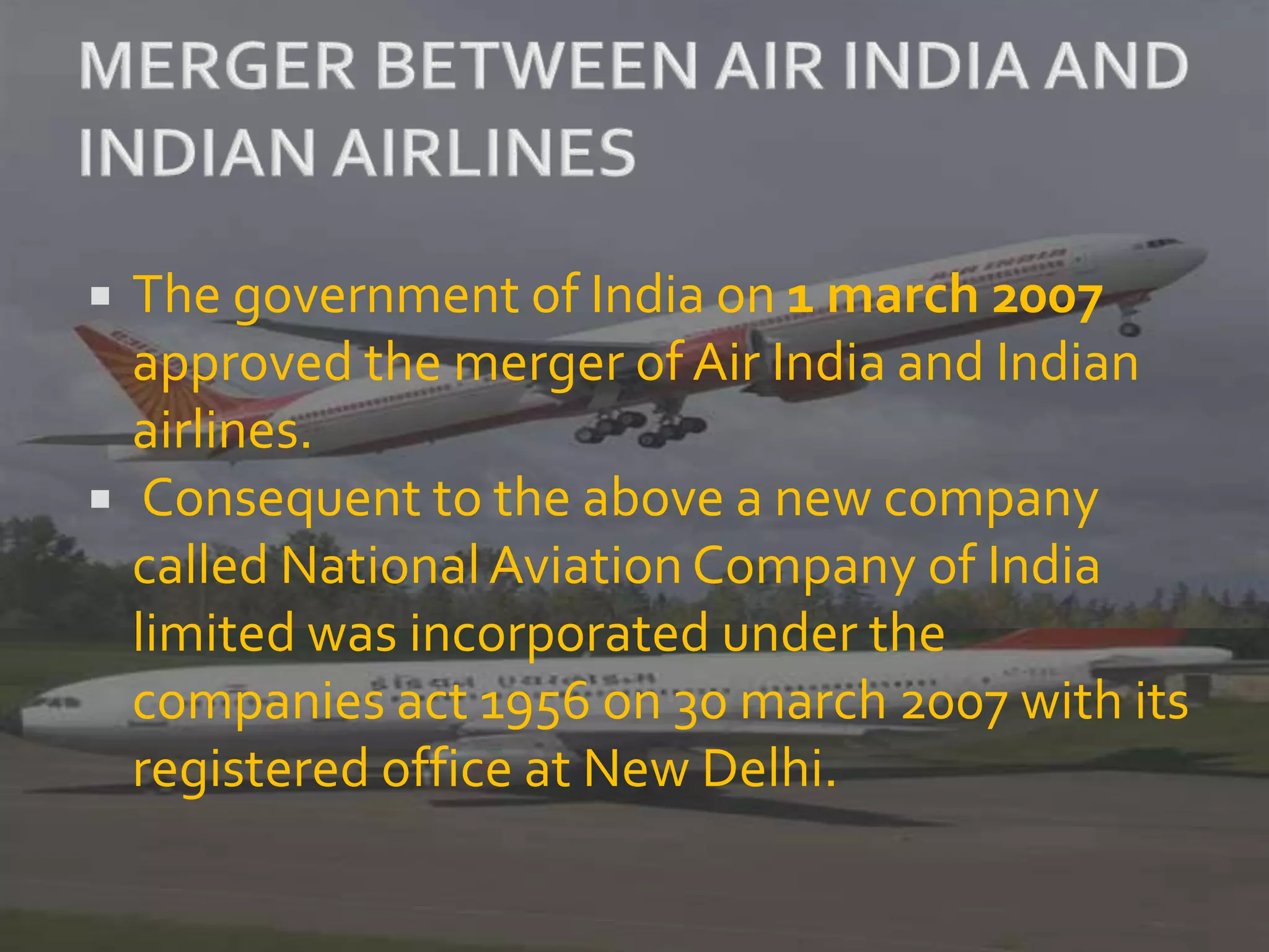  The government of India on 1 march 2007
approved the merger of Air India and Indian
airlines.
 Consequent to the above a new company
called NationalAviation Company of India
limited was incorporated under the
companies act 1956 on 30 march 2007 with its
registered office at New Delhi.
 