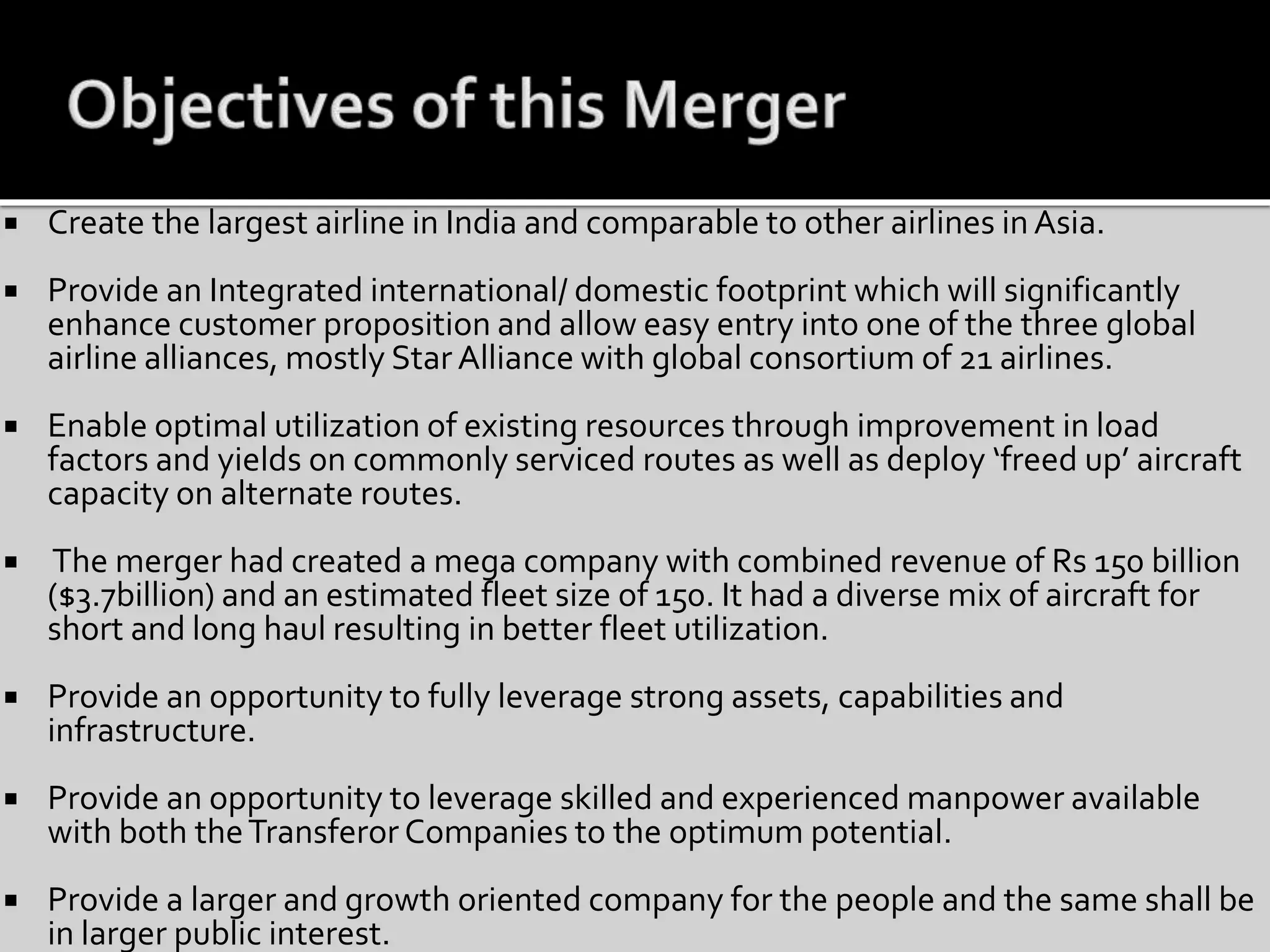  Create the largest airline in India and comparable to other airlines in Asia.
 Provide an Integrated international/ domestic footprint which will significantly
enhance customer proposition and allow easy entry into one of the three global
airline alliances, mostly Star Alliance with global consortium of 21 airlines.
 Enable optimal utilization of existing resources through improvement in load
factors and yields on commonly serviced routes as well as deploy ‘freed up’ aircraft
capacity on alternate routes.
 The merger had created a mega company with combined revenue of Rs 150 billion
($3.7billion) and an estimated fleet size of 150. It had a diverse mix of aircraft for
short and long haul resulting in better fleet utilization.
 Provide an opportunity to fully leverage strong assets, capabilities and
infrastructure.
 Provide an opportunity to leverage skilled and experienced manpower available
with both theTransferor Companies to the optimum potential.
 Provide a larger and growth oriented company for the people and the same shall be
in larger public interest.
 