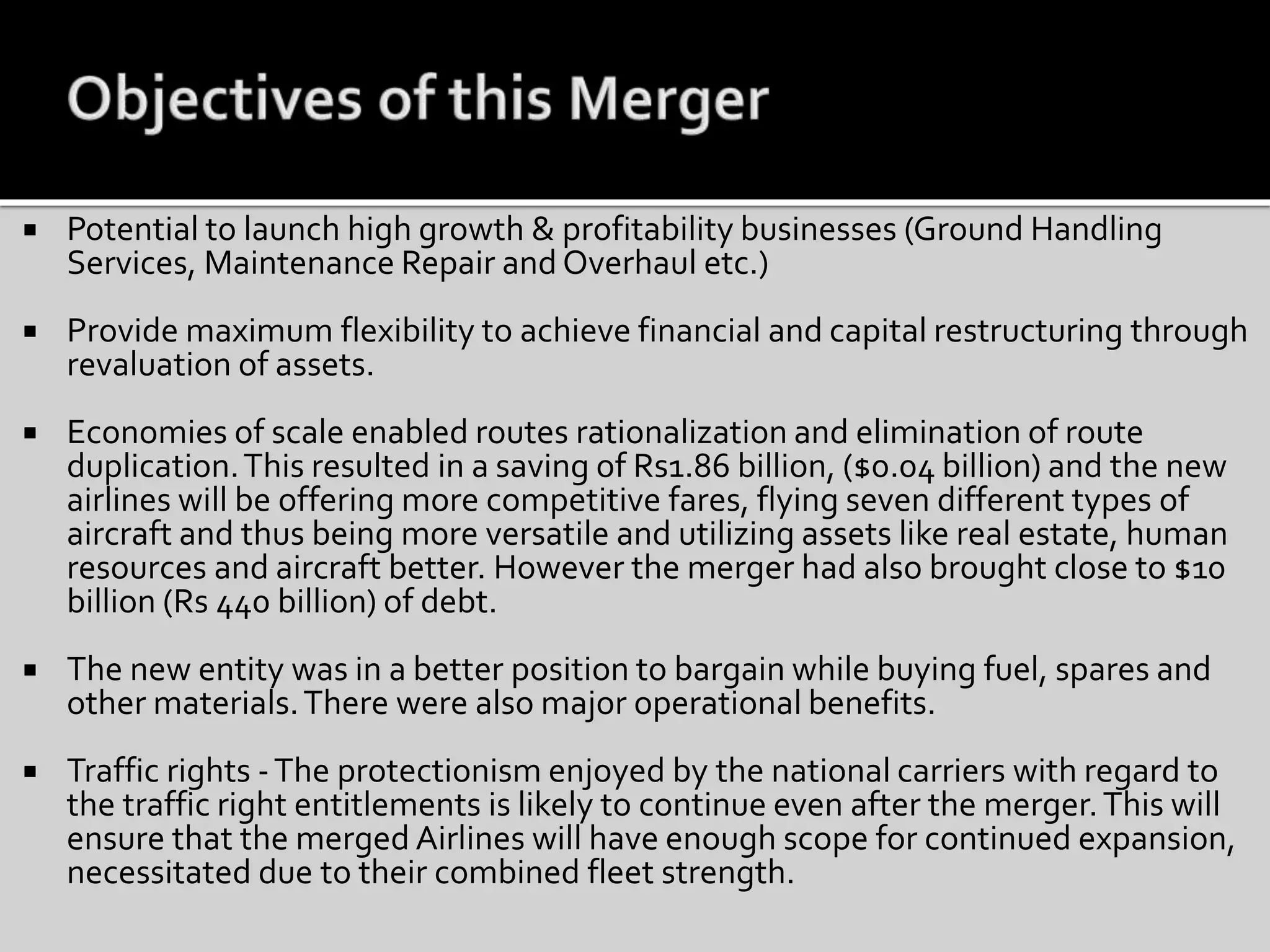  Potential to launch high growth & profitability businesses (Ground Handling
Services, Maintenance Repair and Overhaul etc.)
 Provide maximum flexibility to achieve financial and capital restructuring through
revaluation of assets.
 Economies of scale enabled routes rationalization and elimination of route
duplication.This resulted in a saving of Rs1.86 billion, ($0.04 billion) and the new
airlines will be offering more competitive fares, flying seven different types of
aircraft and thus being more versatile and utilizing assets like real estate, human
resources and aircraft better. However the merger had also brought close to $10
billion (Rs 440 billion) of debt.
 The new entity was in a better position to bargain while buying fuel, spares and
other materials.There were also major operational benefits.
 Traffic rights -The protectionism enjoyed by the national carriers with regard to
the traffic right entitlements is likely to continue even after the merger.This will
ensure that the merged Airlines will have enough scope for continued expansion,
necessitated due to their combined fleet strength.
 