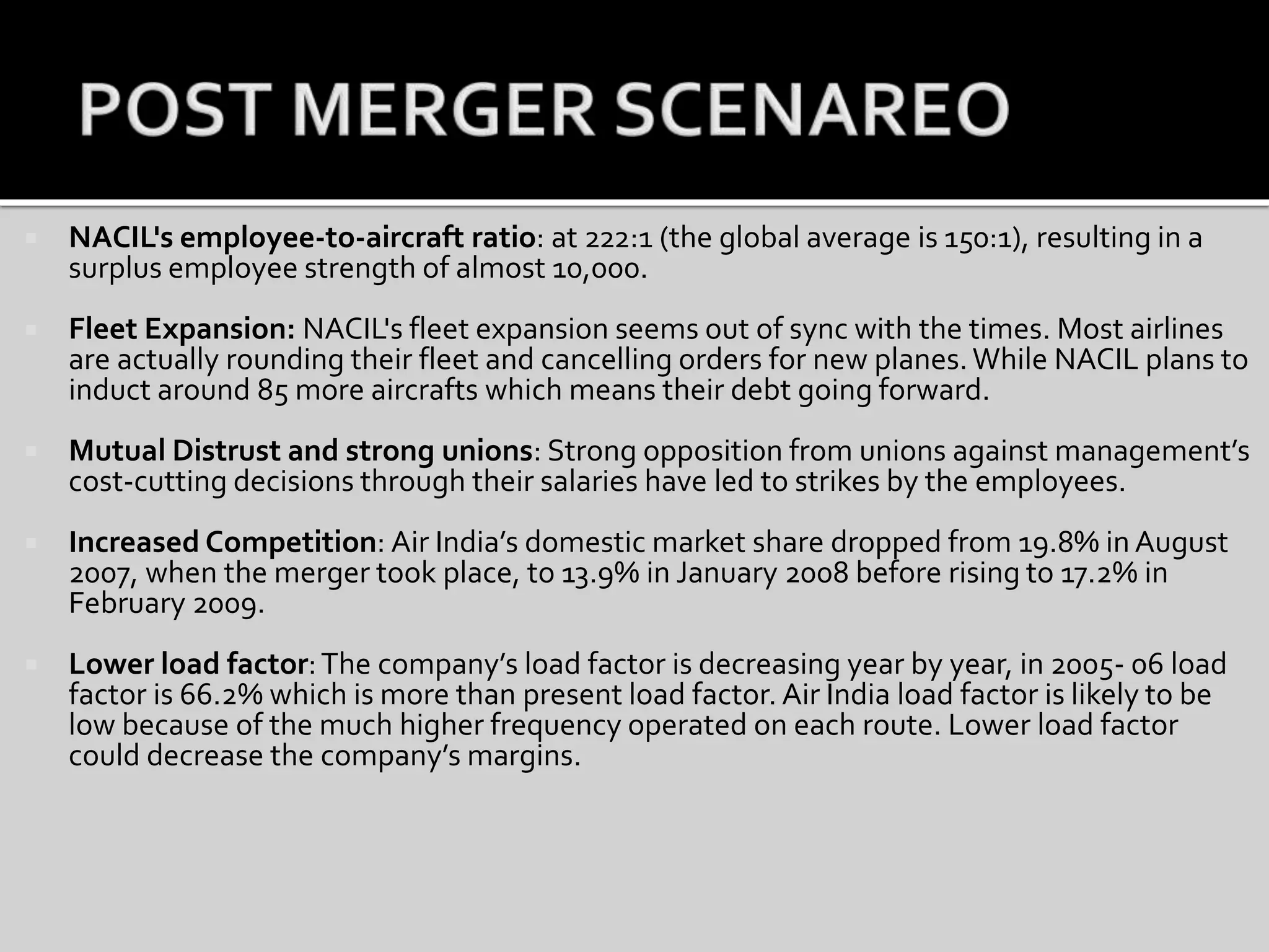  NACIL's employee-to-aircraft ratio: at 222:1 (the global average is 150:1), resulting in a
surplus employee strength of almost 10,000.
 Fleet Expansion: NACIL's fleet expansion seems out of sync with the times. Most airlines
are actually rounding their fleet and cancelling orders for new planes.While NACIL plans to
induct around 85 more aircrafts which means their debt going forward.
 Mutual Distrust and strong unions: Strong opposition from unions against management’s
cost-cutting decisions through their salaries have led to strikes by the employees.
 Increased Competition: Air India’s domestic market share dropped from 19.8% in August
2007, when the merger took place, to 13.9% in January 2008 before rising to 17.2% in
February 2009.
 Lower load factor:The company’s load factor is decreasing year by year, in 2005- 06 load
factor is 66.2% which is more than present load factor. Air India load factor is likely to be
low because of the much higher frequency operated on each route. Lower load factor
could decrease the company’s margins.
 