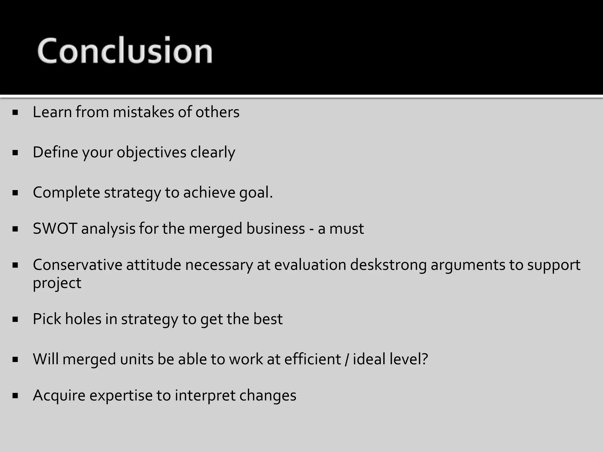  Learn from mistakes of others
 Define your objectives clearly
 Complete strategy to achieve goal.
 SWOT analysis for the merged business - a must
 Conservative attitude necessary at evaluation deskstrong arguments to support
project
 Pick holes in strategy to get the best
 Will merged units be able to work at efficient / ideal level?
 Acquire expertise to interpret changes
 