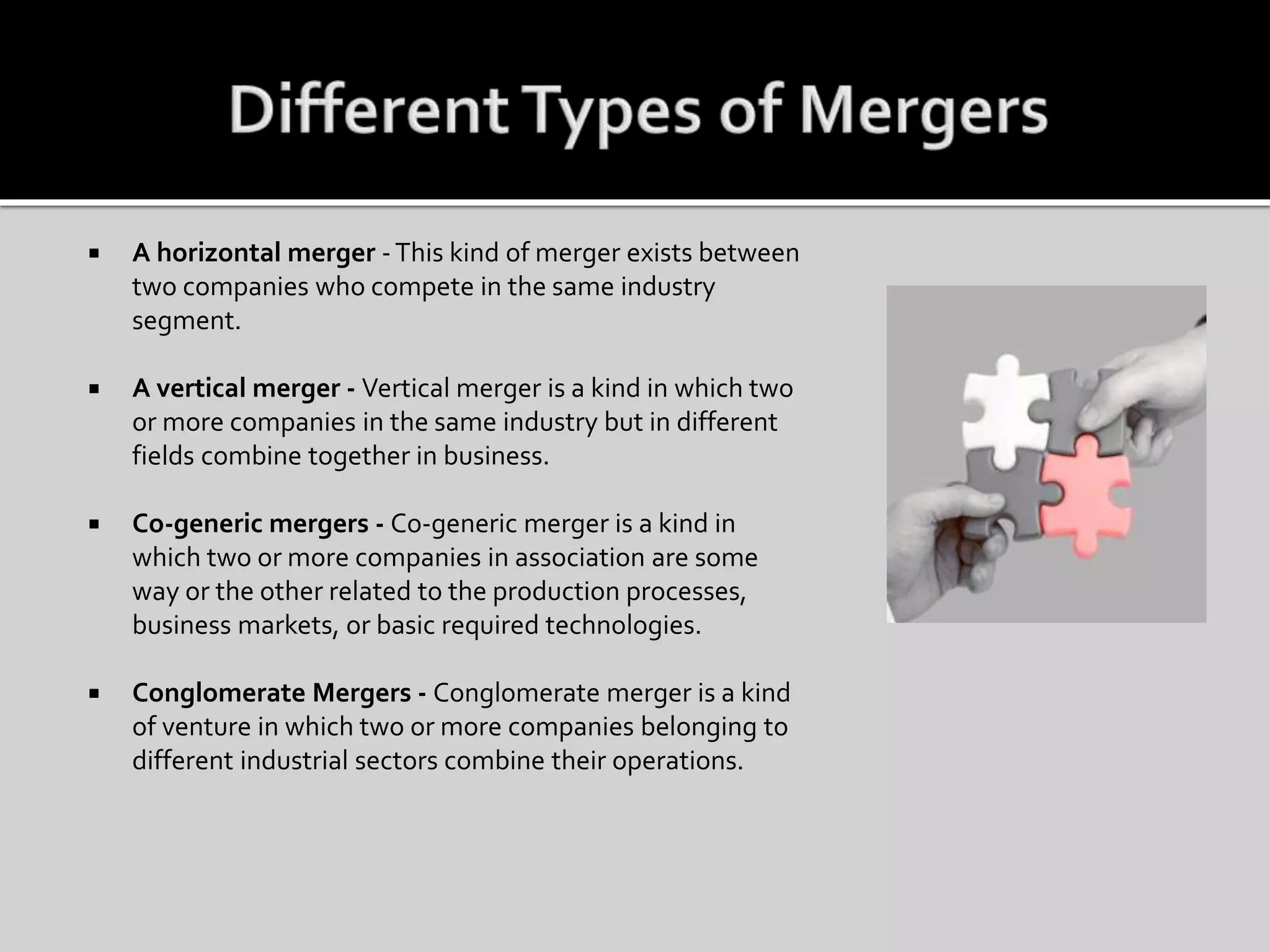  A horizontal merger -This kind of merger exists between
two companies who compete in the same industry
segment.
 A vertical merger - Vertical merger is a kind in which two
or more companies in the same industry but in different
fields combine together in business.
 Co-generic mergers - Co-generic merger is a kind in
which two or more companies in association are some
way or the other related to the production processes,
business markets, or basic required technologies.
 Conglomerate Mergers - Conglomerate merger is a kind
of venture in which two or more companies belonging to
different industrial sectors combine their operations.
 
