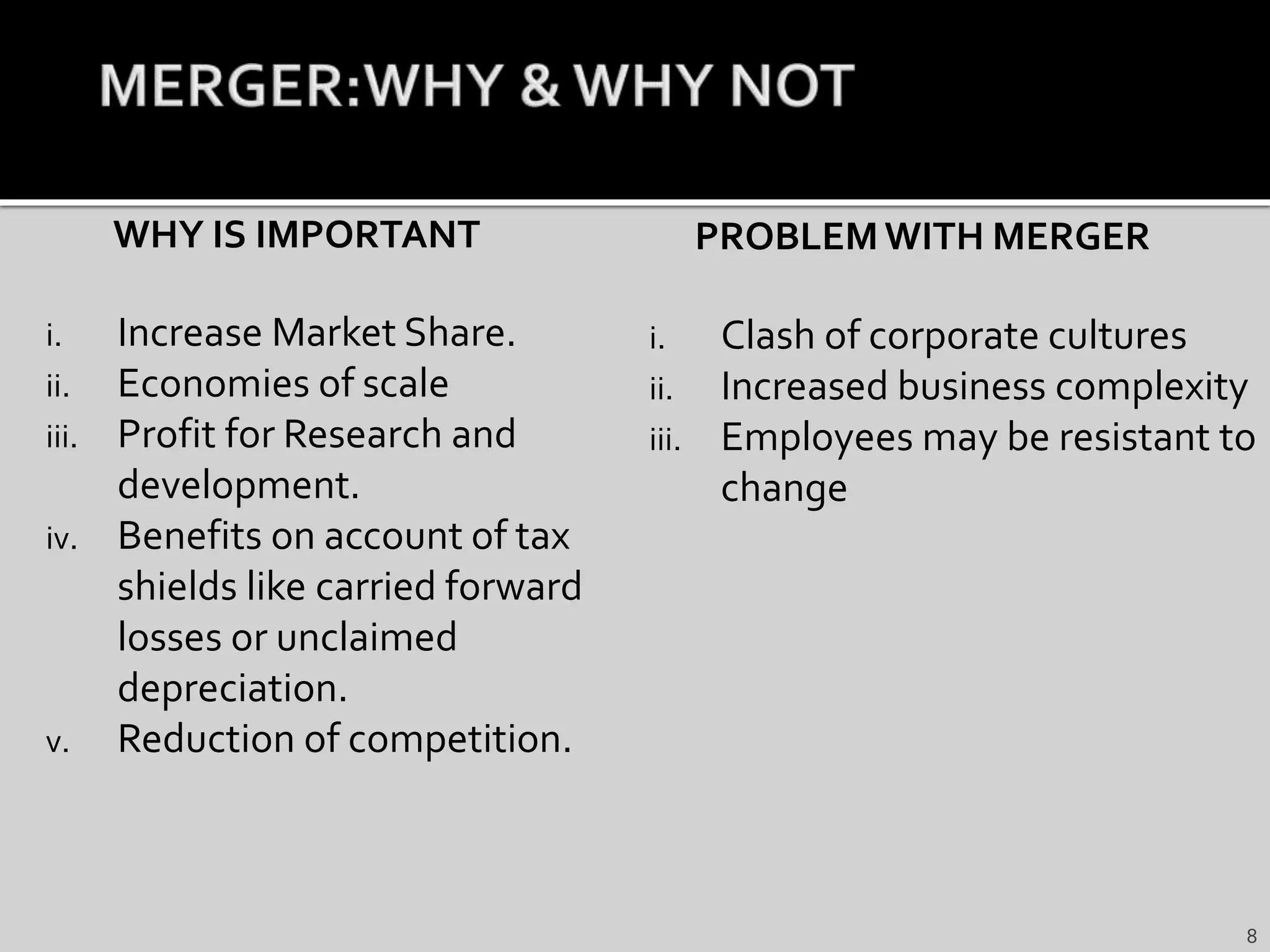 WHY IS IMPORTANT
i. Increase Market Share.
ii. Economies of scale
iii. Profit for Research and
development.
iv. Benefits on account of tax
shields like carried forward
losses or unclaimed
depreciation.
v. Reduction of competition.
PROBLEMWITH MERGER
i. Clash of corporate cultures
ii. Increased business complexity
iii. Employees may be resistant to
change
8
 