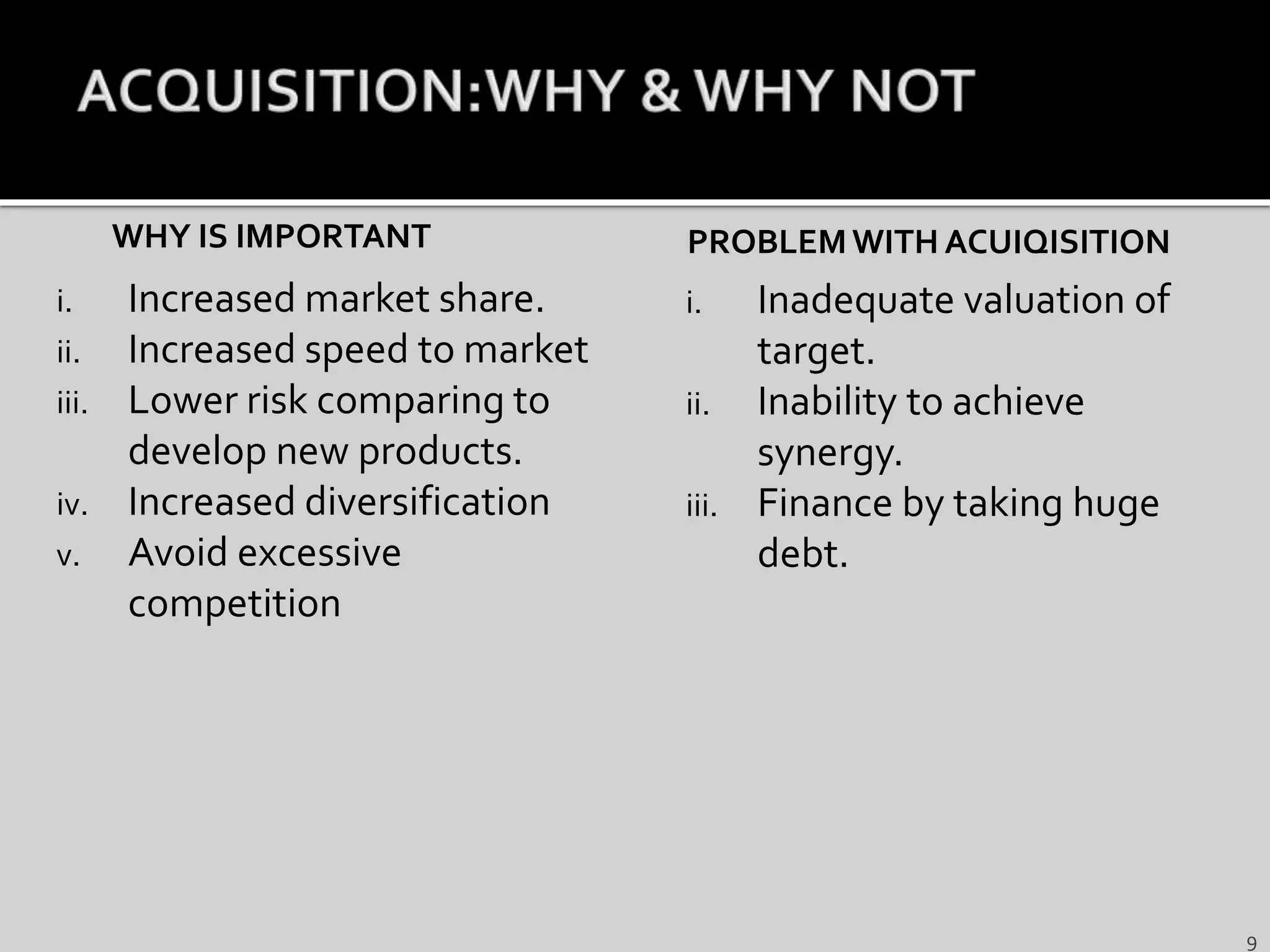 WHY IS IMPORTANT
i. Increased market share.
ii. Increased speed to market
iii. Lower risk comparing to
develop new products.
iv. Increased diversification
v. Avoid excessive
competition
PROBLEMWITH ACUIQISITION
i. Inadequate valuation of
target.
ii. Inability to achieve
synergy.
iii. Finance by taking huge
debt.
9
 