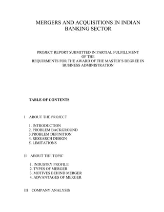 MERGERS AND ACQUISITIONS IN INDIAN
                  BANKING SECTOR



         PROJECT REPORT SUBMITTED IN PARTIAL FULFILLMENT
                              OF THE
       REQUIRMENTS FOR THE AWARD OF THE MASTER’S DEGREE IN
                     BUSINESS ADMINISTRATION




      TABLE OF CONTENTS



I     ABOUT THE PROJECT

      1. INTRODUCTION
      2. PROBLEM BACKGROUND
      3.PROBLEM DEFINITION
      4. RESEARCH DESIGN
      5. LIMITATIONS


II ABOUT THE TOPIC

      1. INDUSTRY PROFILE
      2. TYPES OF MERGER
      3. MOTIVES BEHIND MERGER
      4. ADVANTAGES OF MERGER


III    COMPANY ANALYSIS
 