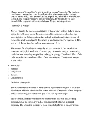 Merger means “to combine” while Acquisition means “to acquire.” In business
terminology, Merger is a type of Amalgamation where two entities combine
to form a new entity. But, if we talk about Acquisition, it is similar to a takeover,
in which one company acquires another company. In this article, we have
compiled the important differences between Merger and Acquisition.
Definition of Merger
Merger refers to the mutual consolidation of two or more entities to form a new
enterprise with a new name. In a merger, multiple companies of similar size
agree to integrate their operations into a single entity, in which there is shared
ownership, control, and profit. It is a type of amalgamation. For example M Ltd.
and N Ltd. Joined together to form a new company P Ltd.
The reasons for adopting the merger by many companies is that to unite the
resources, strength & weakness of the merging companies along with removing
trade barriers, lessening competition and to gain synergy. The shareholders of the
old companies become shareholders of the new company. The types of Merger
are as under:
 Horizontal
 Vertical
 Congeneric
 Reverse
 Conglomerate
Definition of Acquisition
The purchase of the business of an enterprise by another enterprise is known as
Acquisition. This can be done either by the purchase of the assets of the company
or by the acquiring ownership over 51% of its paid-up share capital.
In acquisition, the firm which acquires another firm is known as Acquiring
company while the company which is being acquired is known as Target
company. The acquiring company is more powerful in terms of size, structure,
 