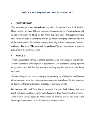 MERGER AND ACQUISITION- THE BASIC CONCEPT



    INTRODUCTION
The terms mergers and acquisitions may often be confused and look similar.
However, the two have different meanings. Mergers may be of various types and
so can acquisitions be. There are few terms like "spin out", "demerger" and "spin
off", which are used to denote the process by which a company separates into two
different companies. The nascent company is usually a listed company on the stock
exchange. The term "Mergers and Acquisitions" is an expression of a strategy
pertaining to the corporate sector.

    MERGER
When one company purchases another company of an approximately similar size.
The two companies come together to become one. Two companies usually agree to
merge when they feel that they can do something together that they can't do on
their own.

The combining of two or more companies, generally by offering the stockholders
of one company securities in the acquiring company in exchange for the surrender
of their stock.Merger is primarily a strategy of inorganic growth.

For example, AOL and Time Warner merged a few years back in hopes that they
could both gain something. AOL wanted access to Time Warner's cable network.
Time Warner wanted access to AOL's users (to promote movies and other Time
Warner products) as well as AOL's extensive internet content.
 