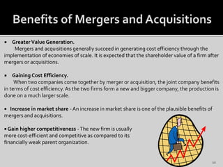  GreaterValue Generation.
Mergers and acquisitions generally succeed in generating cost efficiency through the
implementation of economies of scale. It is expected that the shareholder value of a firm after
mergers or acquisitions.
 Gaining Cost Efficiency.
When two companies come together by merger or acquisition, the joint company benefits
in terms of cost efficiency.As the two firms form a new and bigger company, the production is
done on a much larger scale.
 Increase in market share - An increase in market share is one of the plausible benefits of
mergers and acquisitions.
 Gain higher competitiveness -The new firm is usually
more cost-efficient and competitive as compared to its
financially weak parent organization.
10
 