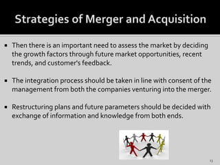  Then there is an important need to assess the market by deciding
the growth factors through future market opportunities, recent
trends, and customer's feedback.
 The integration process should be taken in line with consent of the
management from both the companies venturing into the merger.
 Restructuring plans and future parameters should be decided with
exchange of information and knowledge from both ends.
13
 