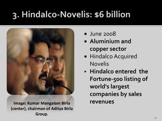  June 2008
 Aluminium and
copper sector
 Hindalco Acquired
Novelis
 Hindalco entered the
Fortune-500 listing of
world's largest
companies by sales
revenuesImage: Kumar Mangalam Birla
(center), chairman of Aditya Birla
Group.
17
 