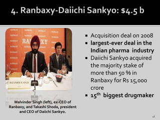  Acquisition deal on 2008
 largest-ever deal in the
Indian pharma industry
 Daiichi Sankyo acquired
the majority stake of
more than 50 % in
Ranbaxy for Rs 15,000
crore
 15th biggest drugmaker
Malvinder Singh (left), ex-CEO of
Ranbaxy, andTakashi Shoda, president
and CEO of Daiichi Sankyo.
18
 