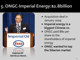  Acquisition deal in
January 2009
 Imperial energy is a
biggest Chinese co.
 ONGC paid 880 per
share to the
shareholders of imperial
energy
 ONGC wanted to tap
the Siberian market
Imperial Oil
CEO Bruce March.
19
 