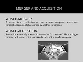 WHAT IS MERGER?
A merger is a combination of two or more companies where one
corporation is completely absorbed by another corporation.
WHAT IS ACQUISITION?
Acquisition essentially means ‘to acquire’ or ‘to takeover’. Here a bigger
company will take over the shares and assets of the smaller company.
2
 