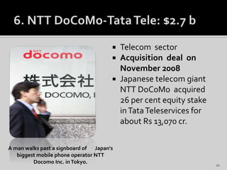  Telecom sector
 Acquisition deal on
November 2008
 Japanese telecom giant
NTT DoCoMo acquired
26 per cent equity stake
inTataTeleservices for
about Rs 13,070 cr.
A man walks past a signboard of Japan's
biggest mobile phone operator NTT
Docomo Inc. inTokyo. 20
 