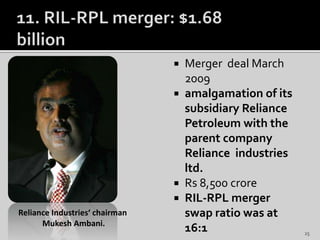  Merger deal March
2009
 amalgamation of its
subsidiary Reliance
Petroleum with the
parent company
Reliance industries
ltd.
 Rs 8,500 crore
 RIL-RPL merger
swap ratio was at
16:1
Reliance Industries‘ chairman
Mukesh Ambani.
25
 
