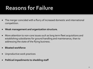  The merger coincided with a flurry of increased domestic and international
competition.
 Weak management and organization structure.
 More attention to non-core issues such as long term fleet acquisitions and
establishing subsidiaries for ground handling and maintenance, than to
addressing the state of the flying business.
 Bloated workforce
 Unproductive work practices
 Political impediments to shedding staff
32
 