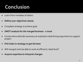  Learn from mistakes of others
 Define your objectives clearly
 Complete strategy to achieve goal.
 SWOT analysis for the merged business - a must
 Conservative attitude necessary at evaluation deskstrong arguments to support
project
 Pick holes in strategy to get the best
 Will merged units be able to work at efficient / ideal level?
 Acquire expertise to interpret changes
33
 