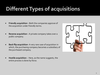  Friendly acquisition - Both the companies approve of
the acquisition under friendly terms.
 Reverse acquisition - A private company takes over a
public company.
 Back flip acquisition- A very rare case of acquisition in
which, the purchasing company becomes a subsidiary of
the purchased company.
 Hostile acquisition - Here, as the name suggests, the
entire process is done by force.
5
 