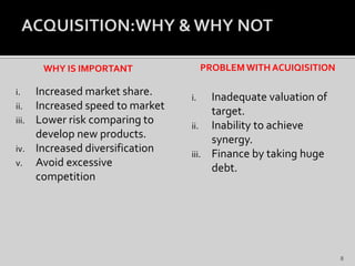 WHY IS IMPORTANT
i. Increased market share.
ii. Increased speed to market
iii. Lower risk comparing to
develop new products.
iv. Increased diversification
v. Avoid excessive
competition
PROBLEMWITH ACUIQISITION
i. Inadequate valuation of
target.
ii. Inability to achieve
synergy.
iii. Finance by taking huge
debt.
8
 