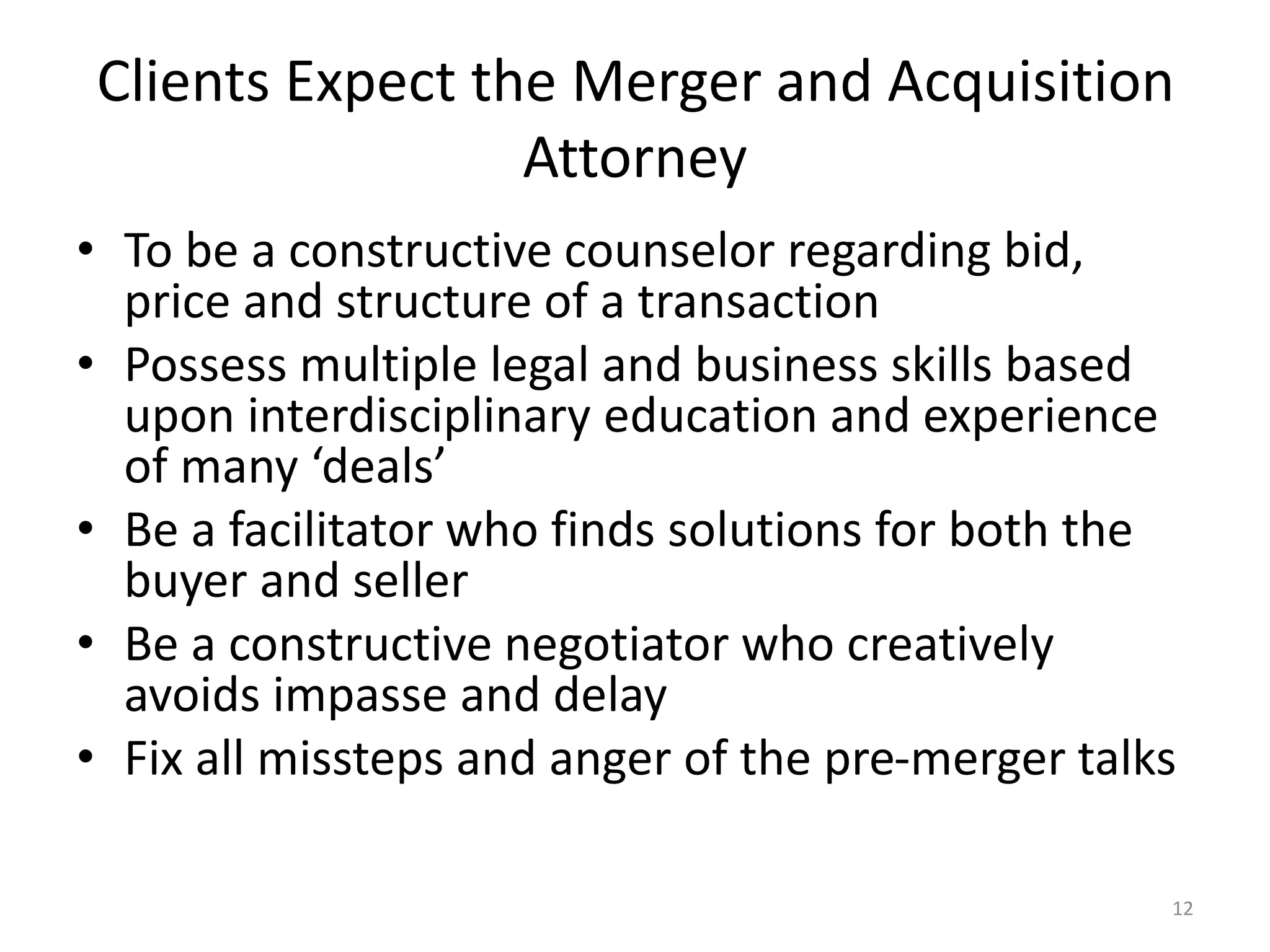 Clients Expect the Merger and Acquisition
Attorney
• To be a constructive counselor regarding bid,
price and structure of a transaction
• Possess multiple legal and business skills based
upon interdisciplinary education and experience
of many ‘deals’
• Be a facilitator who finds solutions for both the
buyer and seller
• Be a constructive negotiator who creatively
avoids impasse and delay
• Fix all missteps and anger of the pre-merger talks
12
 