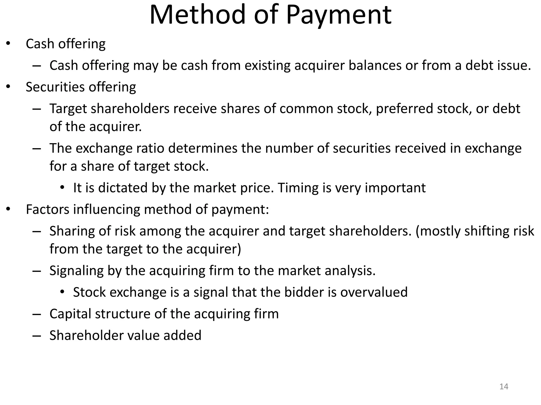 Method of Payment
• Cash offering
– Cash offering may be cash from existing acquirer balances or from a debt issue.
• Securities offering
– Target shareholders receive shares of common stock, preferred stock, or debt
of the acquirer.
– The exchange ratio determines the number of securities received in exchange
for a share of target stock.
• It is dictated by the market price. Timing is very important
• Factors influencing method of payment:
– Sharing of risk among the acquirer and target shareholders. (mostly shifting risk
from the target to the acquirer)
– Signaling by the acquiring firm to the market analysis.
• Stock exchange is a signal that the bidder is overvalued
– Capital structure of the acquiring firm
– Shareholder value added
14
 