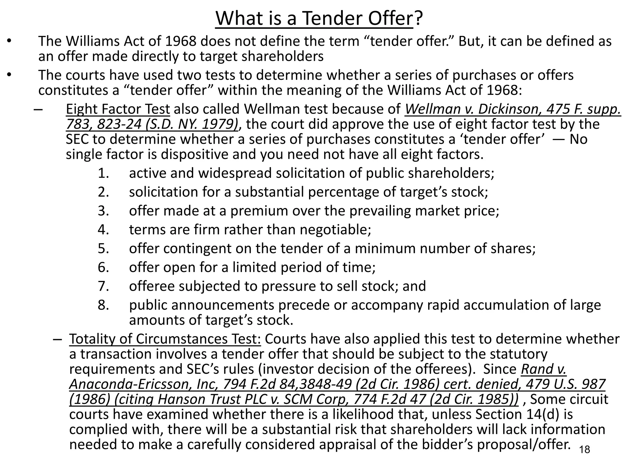 18
What is a Tender Offer?
• The Williams Act of 1968 does not define the term “tender offer.” But, it can be defined as
an offer made directly to target shareholders
• The courts have used two tests to determine whether a series of purchases or offers
constitutes a “tender offer” within the meaning of the Williams Act of 1968:
– Eight Factor Test also called Wellman test because of Wellman v. Dickinson, 475 F. supp.
783, 823-24 (S.D. NY. 1979), the court did approve the use of eight factor test by the
SEC to determine whether a series of purchases constitutes a ‘tender offer’ — No
single factor is dispositive and you need not have all eight factors.
1. active and widespread solicitation of public shareholders;
2. solicitation for a substantial percentage of target’s stock;
3. offer made at a premium over the prevailing market price;
4. terms are firm rather than negotiable;
5. offer contingent on the tender of a minimum number of shares;
6. offer open for a limited period of time;
7. offeree subjected to pressure to sell stock; and
8. public announcements precede or accompany rapid accumulation of large
amounts of target’s stock.
– Totality of Circumstances Test: Courts have also applied this test to determine whether
a transaction involves a tender offer that should be subject to the statutory
requirements and SEC’s rules (investor decision of the offerees). Since Rand v.
Anaconda-Ericsson, Inc, 794 F.2d 84,3848-49 (2d Cir. 1986) cert. denied, 479 U.S. 987
(1986) (citing Hanson Trust PLC v. SCM Corp, 774 F.2d 47 (2d Cir. 1985)) , Some circuit
courts have examined whether there is a likelihood that, unless Section 14(d) is
complied with, there will be a substantial risk that shareholders will lack information
needed to make a carefully considered appraisal of the bidder’s proposal/offer.
 