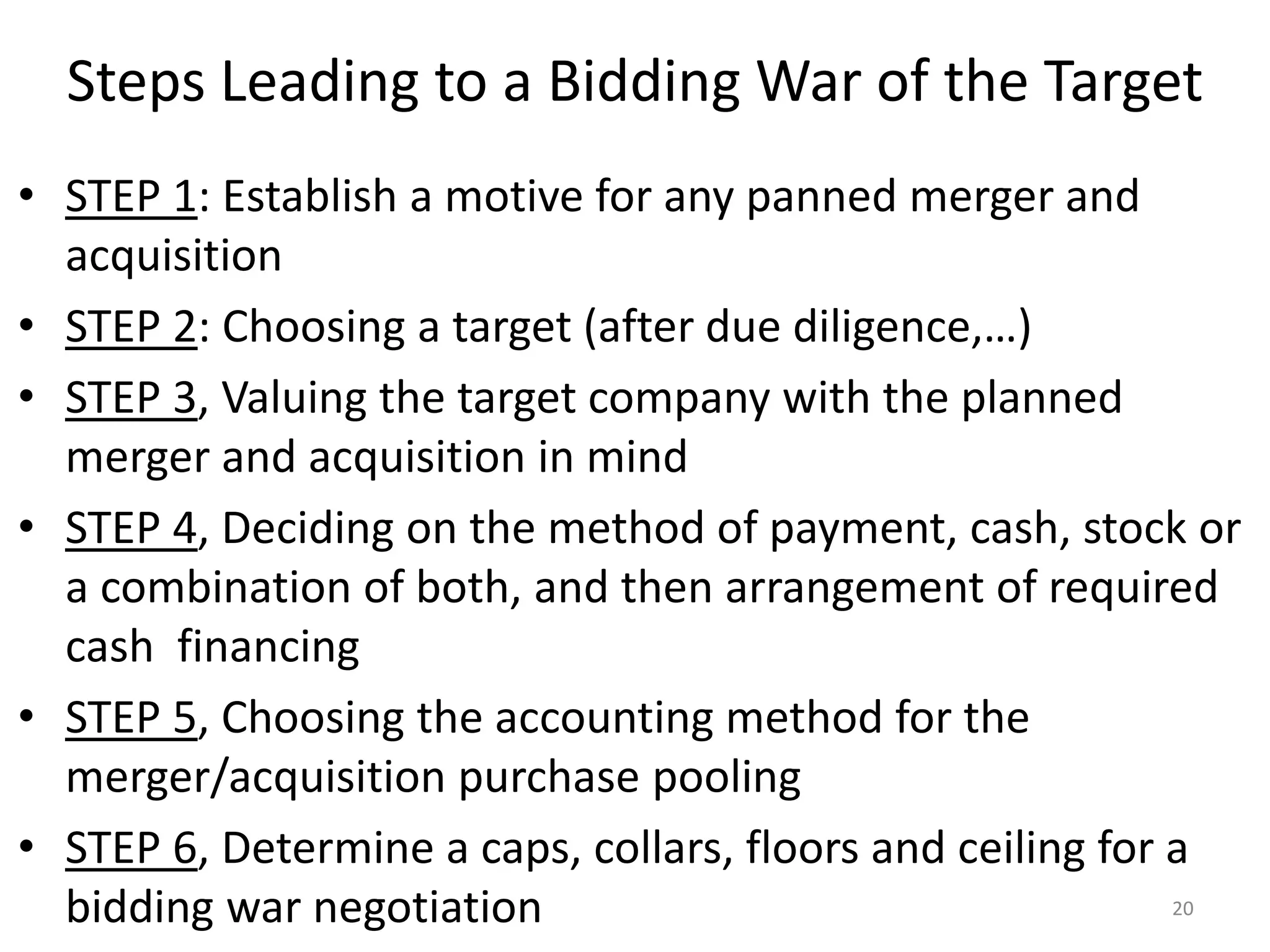 Steps Leading to a Bidding War of the Target
• STEP 1: Establish a motive for any panned merger and
acquisition
• STEP 2: Choosing a target (after due diligence,…)
• STEP 3, Valuing the target company with the planned
merger and acquisition in mind
• STEP 4, Deciding on the method of payment, cash, stock or
a combination of both, and then arrangement of required
cash financing
• STEP 5, Choosing the accounting method for the
merger/acquisition purchase pooling
• STEP 6, Determine a caps, collars, floors and ceiling for a
bidding war negotiation 20
 