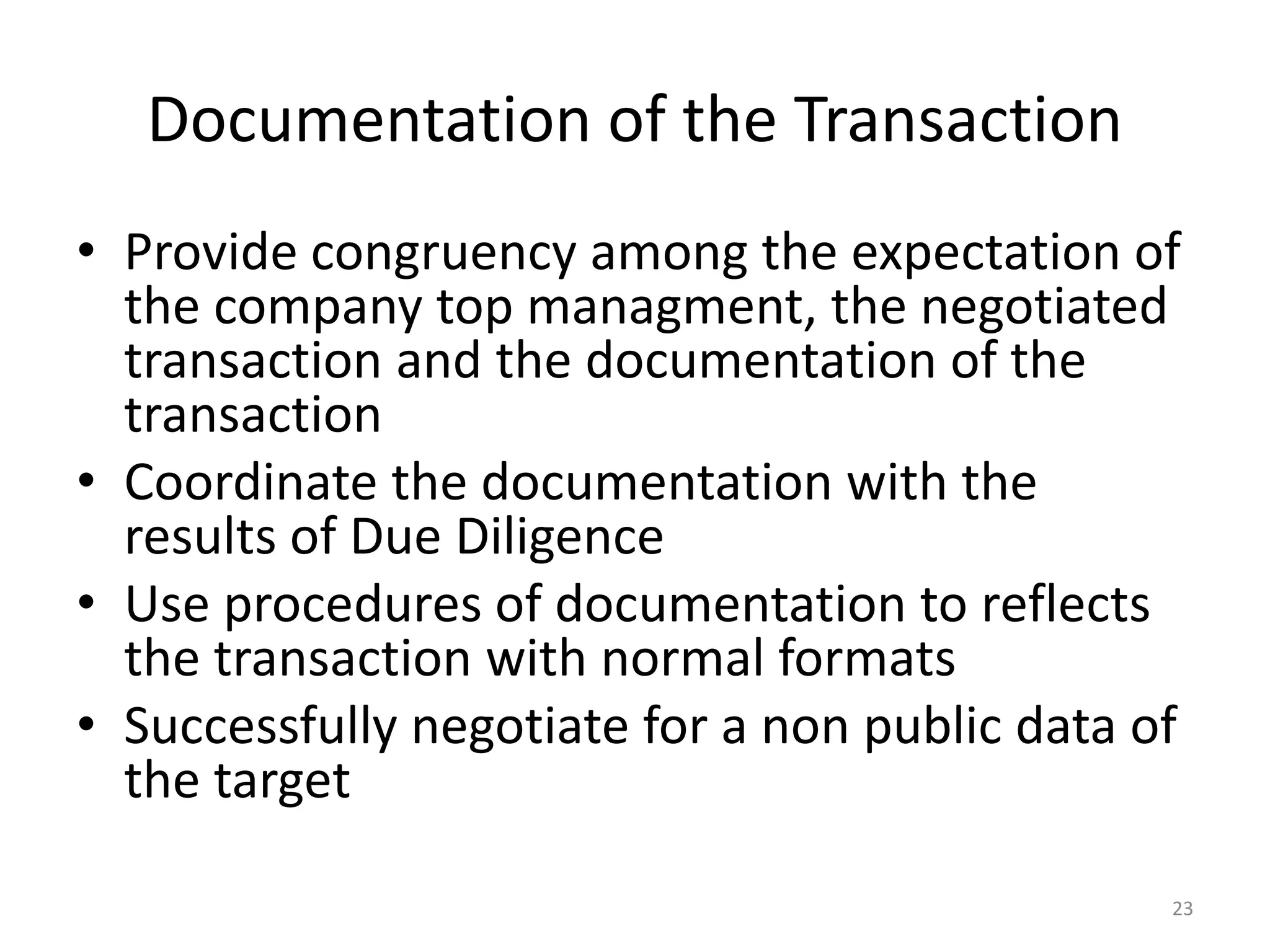 Documentation of the Transaction
• Provide congruency among the expectation of
the company top managment, the negotiated
transaction and the documentation of the
transaction
• Coordinate the documentation with the
results of Due Diligence
• Use procedures of documentation to reflects
the transaction with normal formats
• Successfully negotiate for a non public data of
the target
23
 