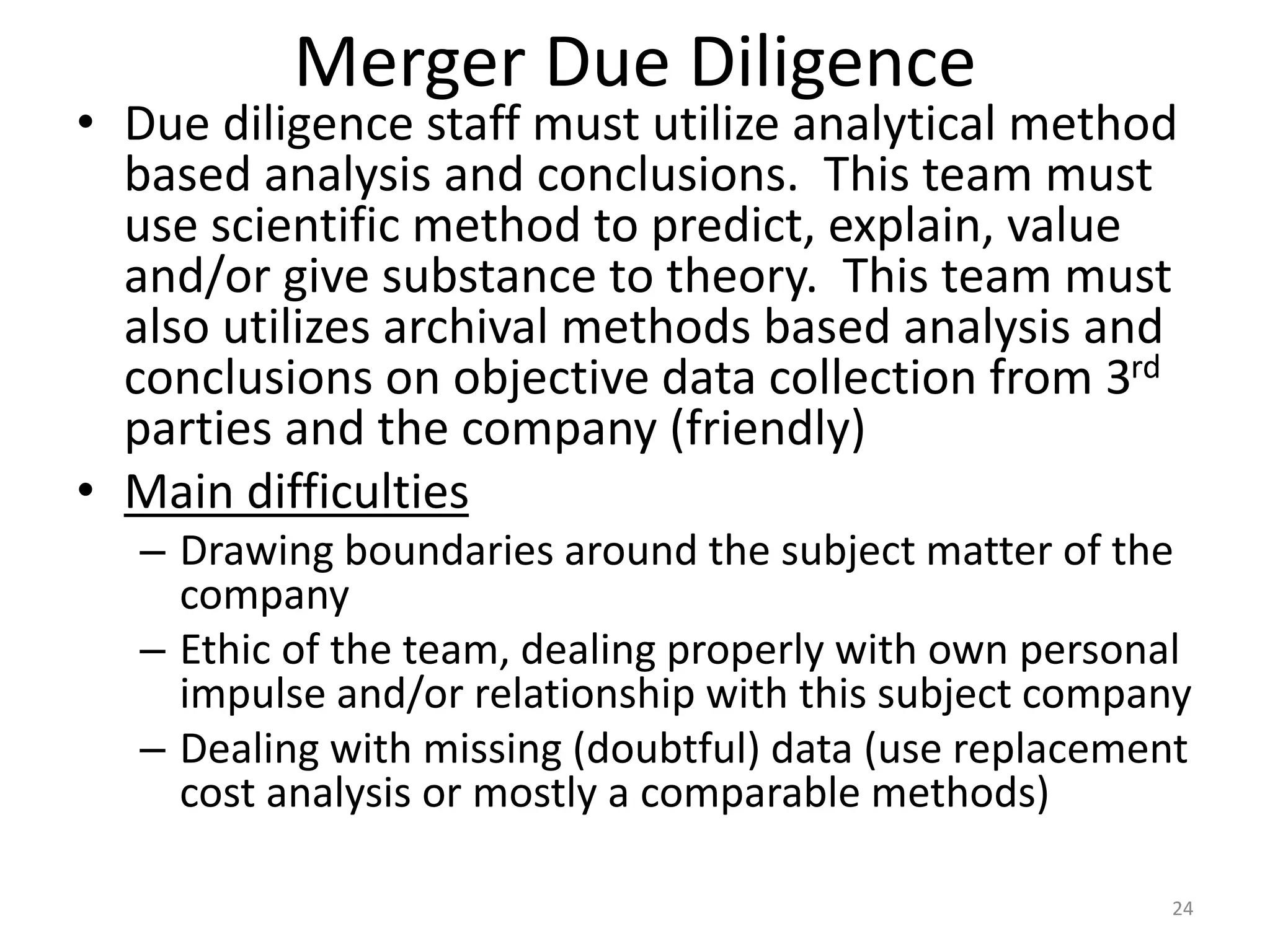 Merger Due Diligence
• Due diligence staff must utilize analytical method
based analysis and conclusions. This team must
use scientific method to predict, explain, value
and/or give substance to theory. This team must
also utilizes archival methods based analysis and
conclusions on objective data collection from 3rd
parties and the company (friendly)
• Main difficulties
– Drawing boundaries around the subject matter of the
company
– Ethic of the team, dealing properly with own personal
impulse and/or relationship with this subject company
– Dealing with missing (doubtful) data (use replacement
cost analysis or mostly a comparable methods)
24
 